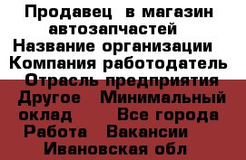 Продавец. в магазин автозапчастей › Название организации ­ Компания-работодатель › Отрасль предприятия ­ Другое › Минимальный оклад ­ 1 - Все города Работа » Вакансии   . Ивановская обл.